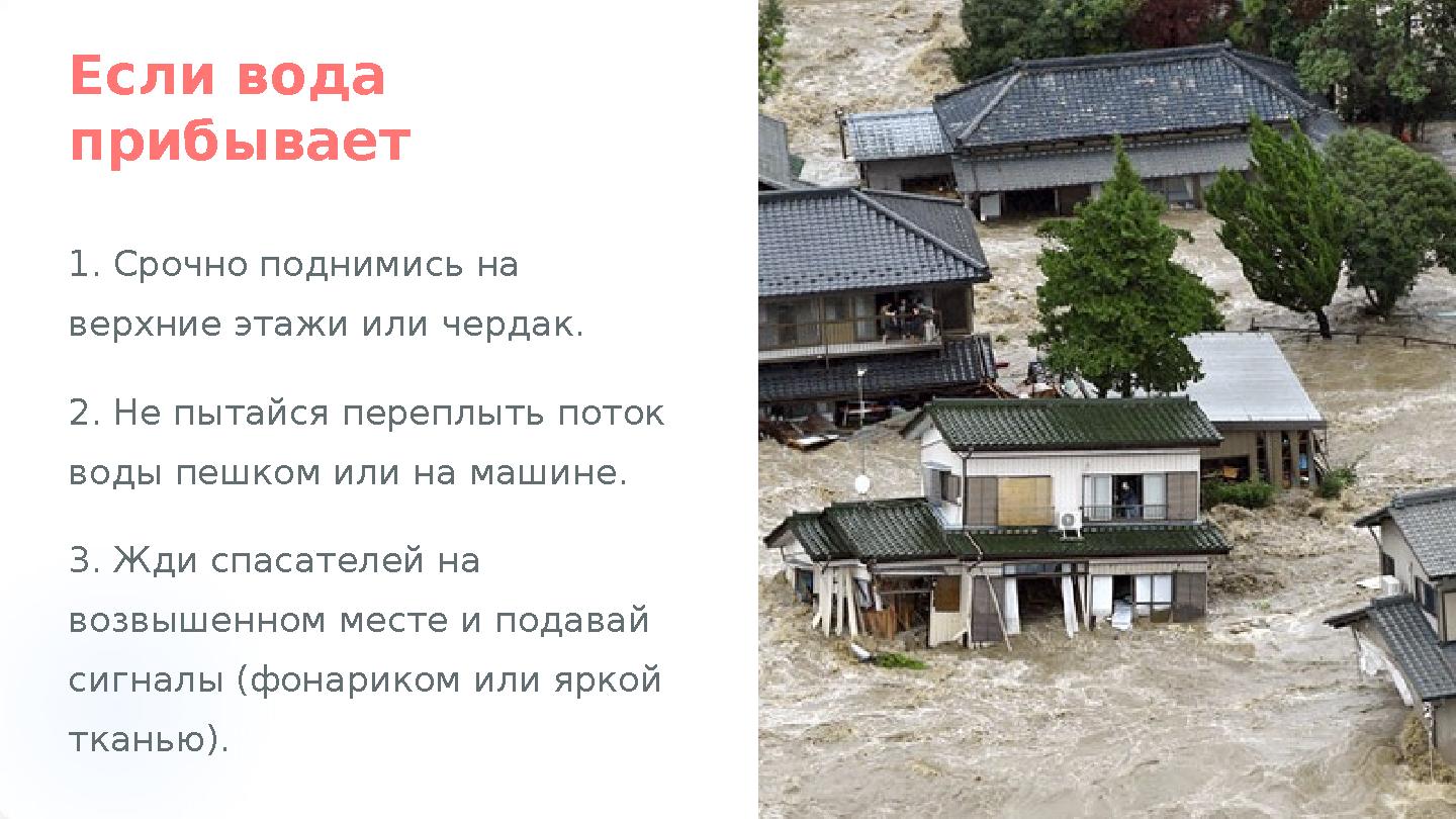 Если вода прибывает 1. Срочно поднимись на верхние этажи или чердак. 2. Не пытайся переплыть поток воды пешком или на машине.