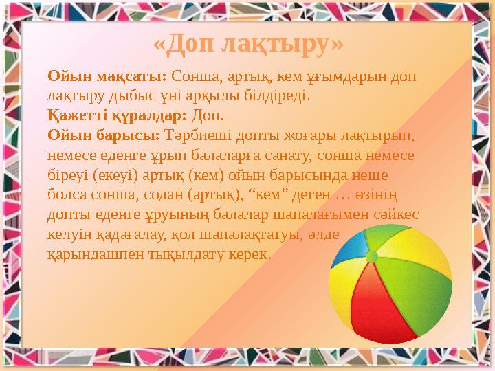 Ойын мақсаты: Сонша, артық, кем ұғымдарын доп лақтыру дыбыс үні арқылы білдіреді. Қажетті құралдар: Доп. Ойын барысы: Тәрбиешi