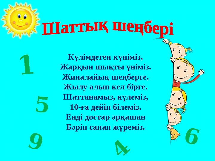 Күлімдеген күніміз, Жарқын шықты үніміз. Жиналайық шеңберге, Жылу алып кел бірге. Шаттанамыз, күлеміз, 10-ға дейін білеміз. Енді