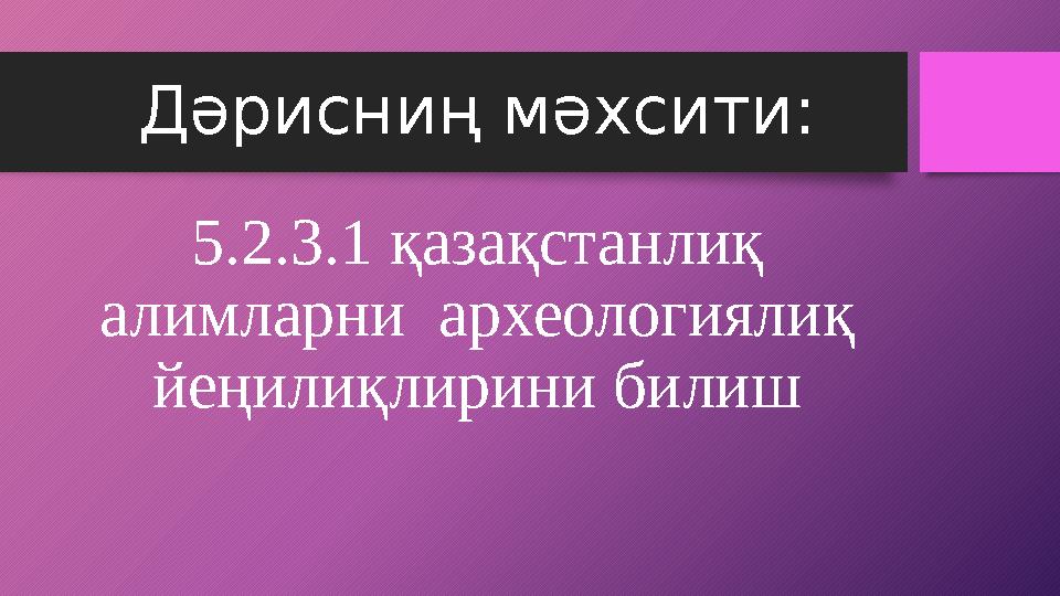 Дәрисниң мәхсити: 5.2.3.1 қазақстанлиқ алимларни археологиялиқ йеңилиқлирини билиш