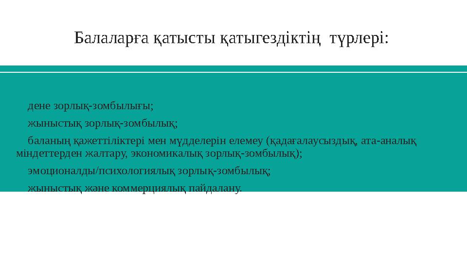 Балаларға қатысты қатыгездіктің түрлері:  дене зорлық-зомбылығы;  жыныстық зорлық-зомбылық;  баланың қажеттіліктері мен м
