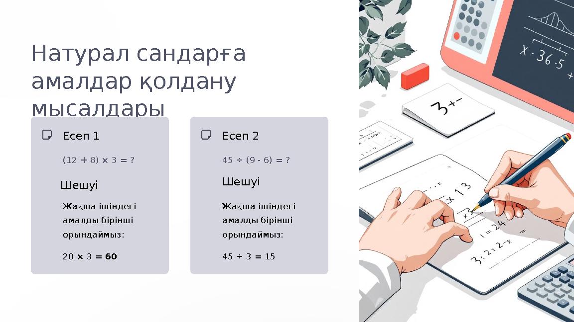 Натурал сандарға амалдар қолдану мысалдары Есеп 1 (12 + 8) × 3 = ? Шешуі Жақша ішіндегі амалды бірінші орындаймыз: 20 × 3 =