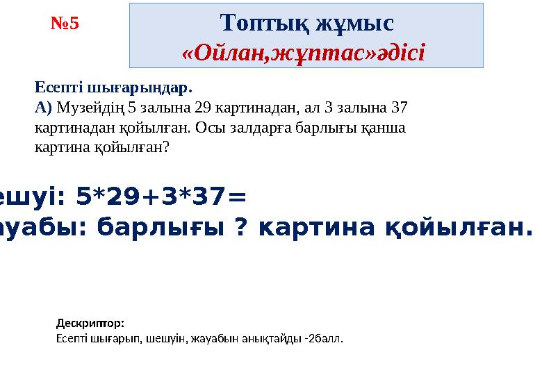 Топтық жұмыс «Ойлан,жұптас»әдісі №5 Дескриптор: Есепті шығарып, шешуін, жауабын анықтайды -2балл. Шешуі: 5*29+3*37= Жауабы: ба