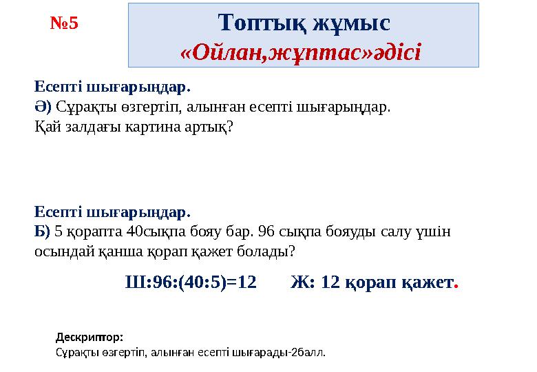 Топтық жұмыс «Ойлан,жұптас»әдісі №5 Дескриптор: Сұрақты өзгертіп, алынған есепті шығарады-2балл. Есепті шығарыңдар. Ә) Сұрақты