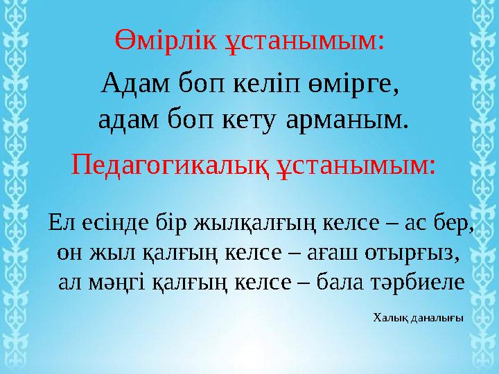 Өмірлік ұстанымым: Адам боп келіп өмірге, адам боп кету арманым. Педагогикалық ұстанымым: Ел есінде бір жылқалғың келсе – ас бе