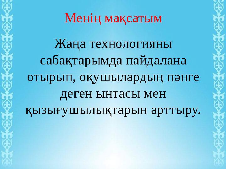 Менің мақсатым Жаңа технологияны сабақтарымда пайдалана отырып, оқушылардың пәнге деген ынтасы мен қызығушылықтарын арттыру.