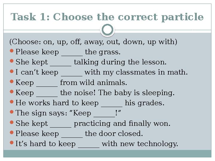 Task 1: Choose the correct particle (Choose: on, up, off, away, out, down, up with) Please keep ______ the grass. She kept ___