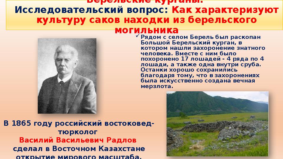 Рядом с селом Берель был раскопан Большой Берельский курган, в котором нашли захоронение знатного человека. Вместе с ним был