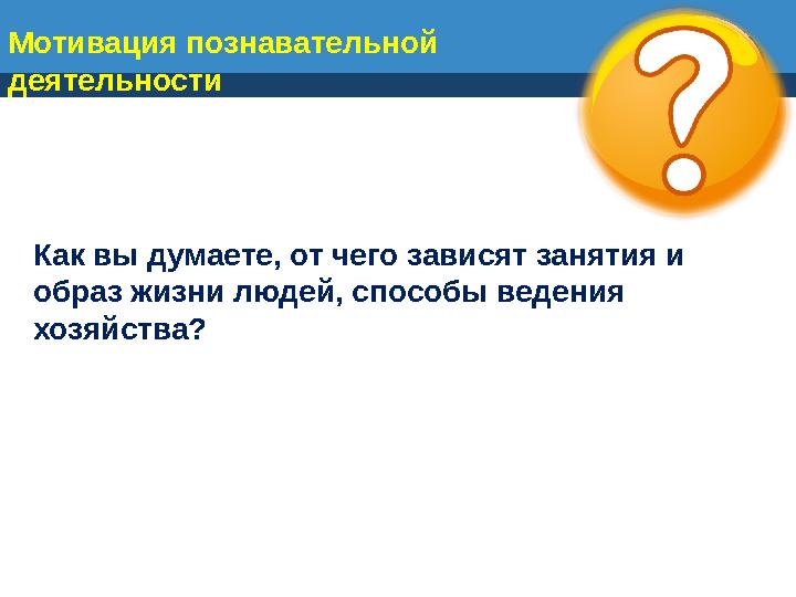 Мотивация познавательной деятельности Как вы думаете, от чего зависят занятия и образ жизни людей, способы ведения хозяйства?