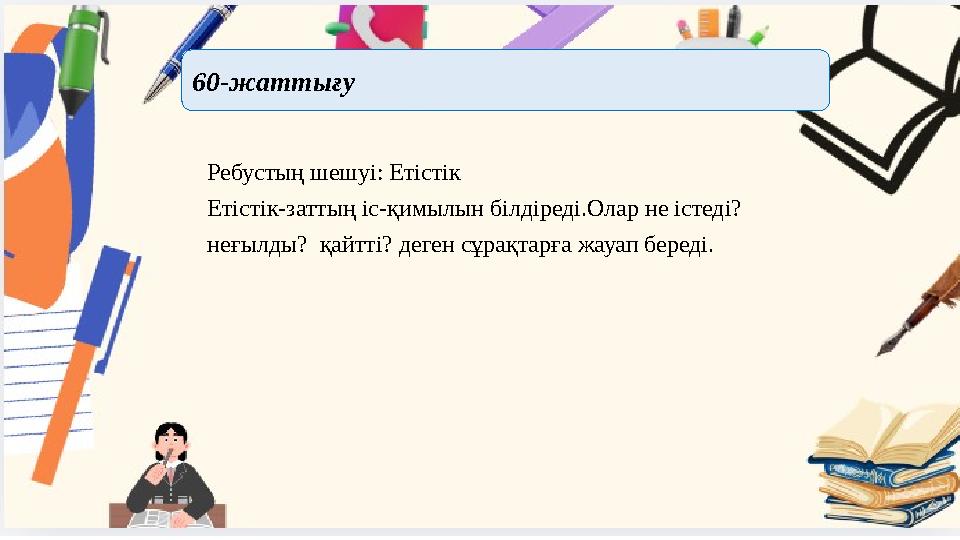 Ребустың шешуі: Етістік Етістік-заттың іс-қимылын білдіреді.Олар не істеді? неғылды? қайтті? деген сұрақтарға жауап береді. 60-
