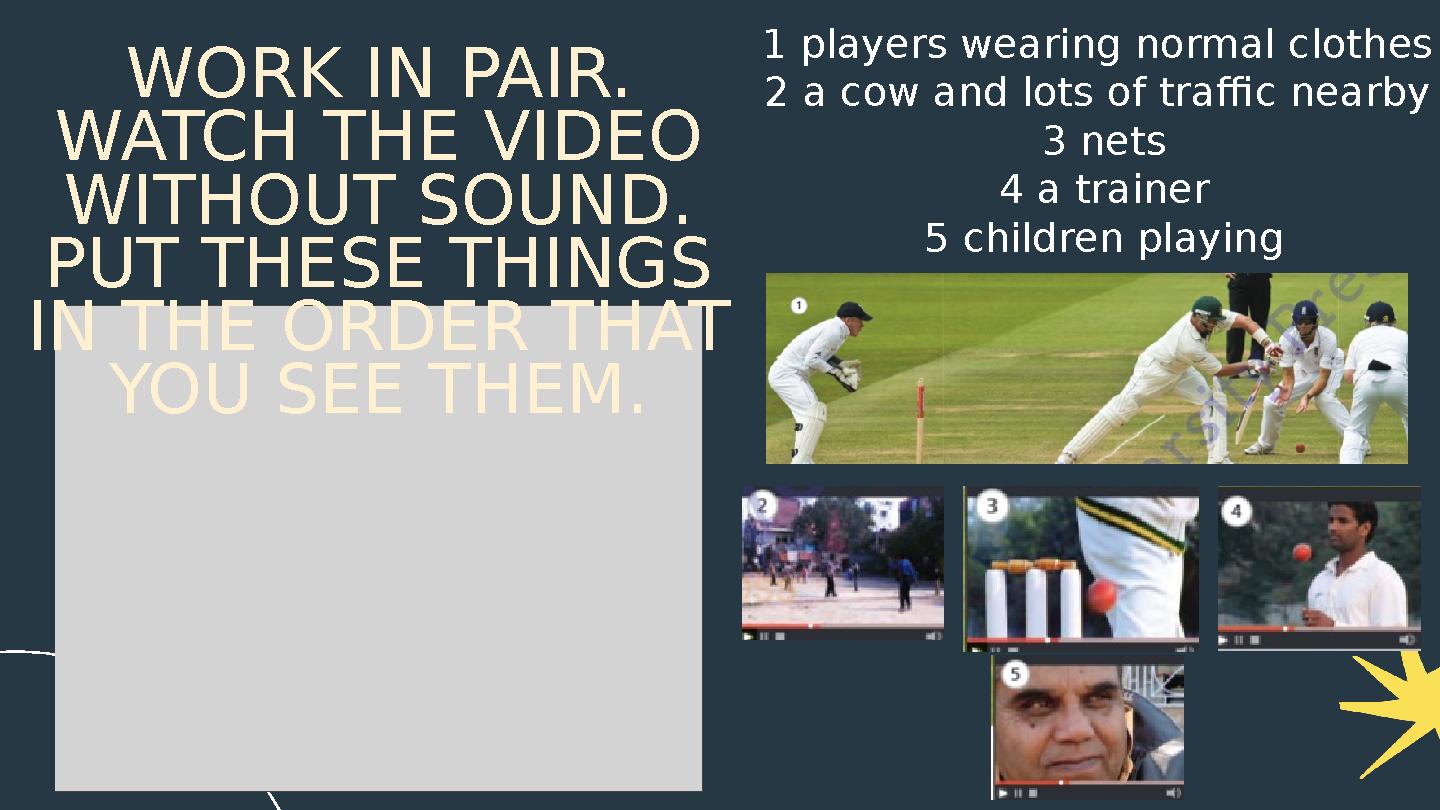 WORK IN PAIR. WATCH THE VIDEO WITHOUT SOUND. PUT THESE THINGS IN THE ORDER THAT YOU SEE THEM. 1 players wearing normal clot