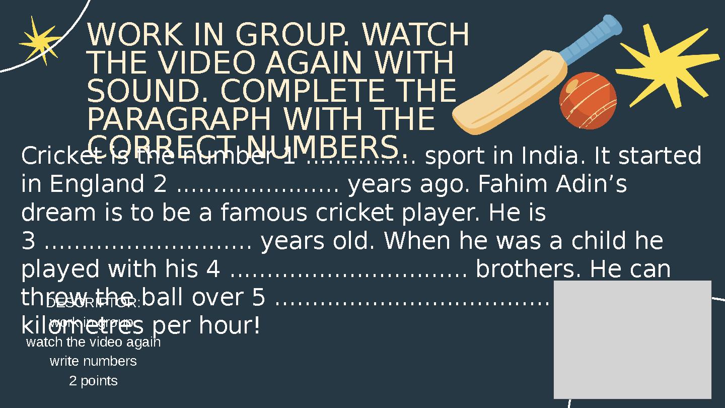 WORK IN GROUP. WATCH THE VIDEO AGAIN WITH SOUND. COMPLETE THE PARAGRAPH WITH THE CORRECT NUMBERS.Cricket is the number 1 ...